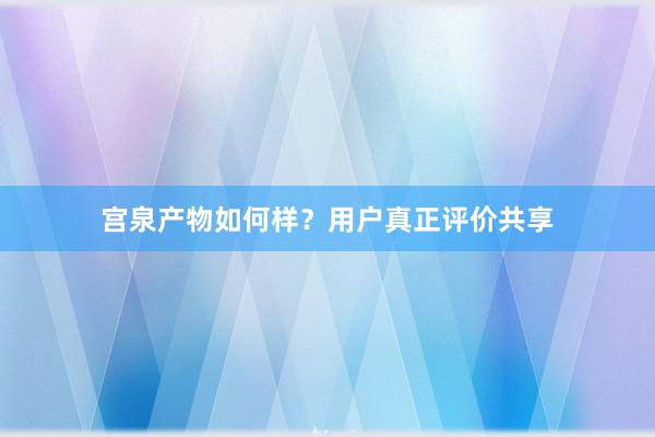 宫泉产物如何样？用户真正评价共享